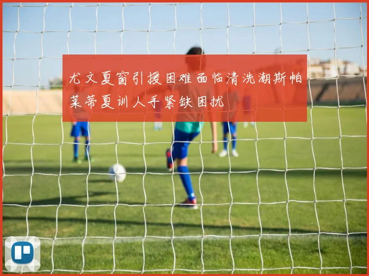 尤文夏窗引援困难面临清洗潮斯帕莱蒂夏训人手紧缺困扰