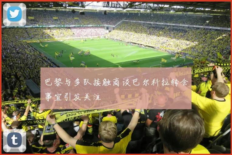 巴黎与多队接触商谈巴尔科拉转会事宜引发关注