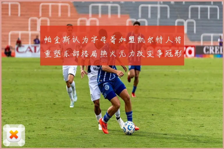 帕金斯认为字母哥加盟凯尔特人将重塑东部格局热火无力改变争冠形势