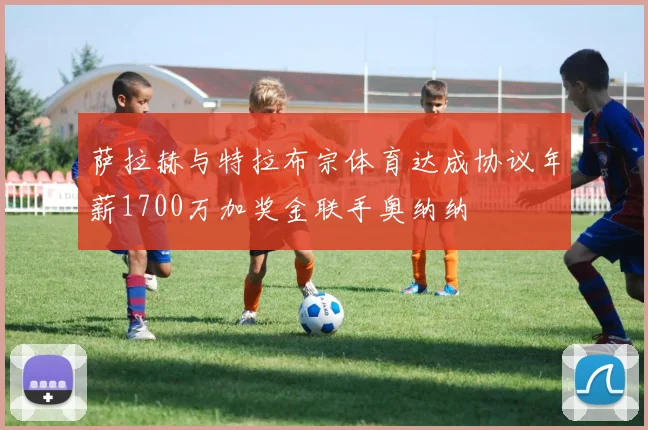 萨拉赫与特拉布宗体育达成协议年薪1700万加奖金联手奥纳纳