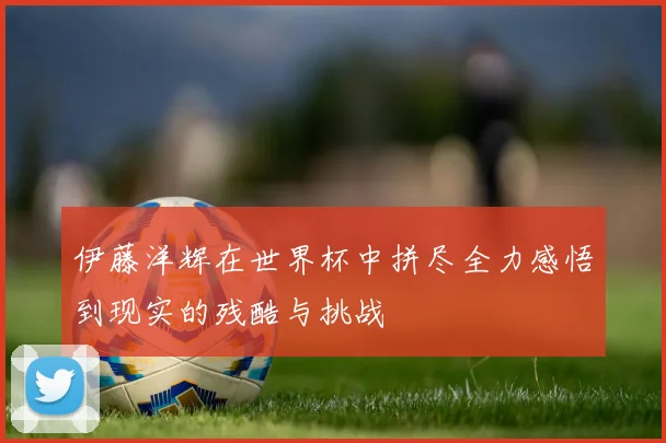 伊藤洋辉在世界杯中拼尽全力感悟到现实的残酷与挑战