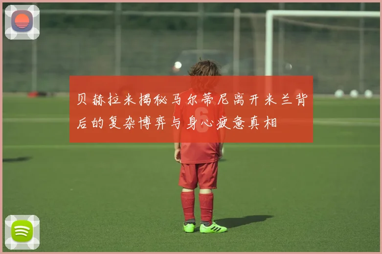 贝赫拉米揭秘马尔蒂尼离开米兰背后的复杂博弈与身心疲惫真相