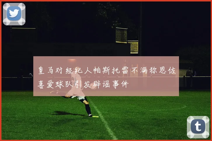 皇马对经纪人帕斯托雷不满称恩佐喜爱球队引发辟谣事件