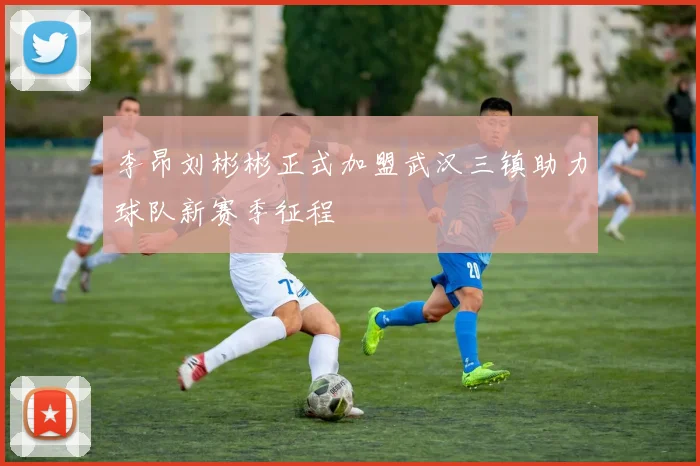 李昂刘彬彬正式加盟武汉三镇助力球队新赛季征程