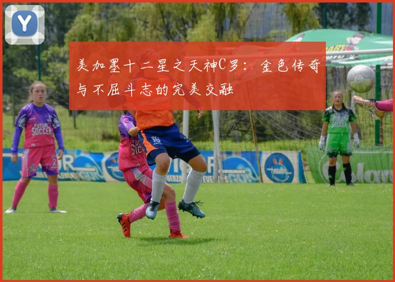 美加墨十二星之天神C罗：金色传奇与不屈斗志的完美交融