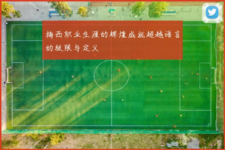 梅西职业生涯的辉煌成就超越语言的极限与定义