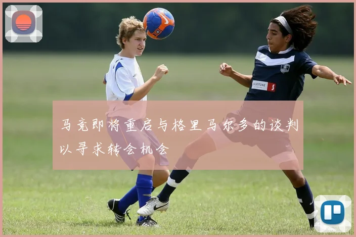 马竞即将重启与格里马尔多的谈判以寻求转会机会